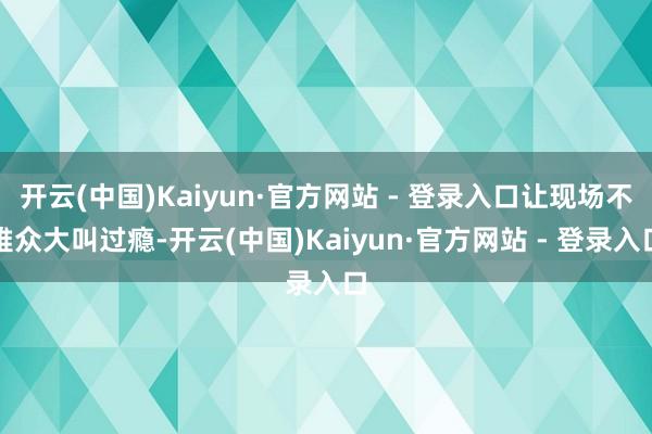 开云(中国)Kaiyun·官方网站 - 登录入口让现场不雅众大叫过瘾-开云(中国)Kaiyun·官方网站 - 登录入口