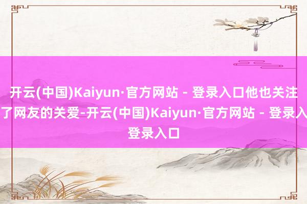 开云(中国)Kaiyun·官方网站 - 登录入口他也关注到了网友的关爱-开云(中国)Kaiyun·官方网站 - 登录入口