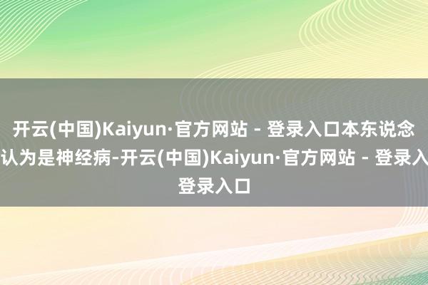 开云(中国)Kaiyun·官方网站 - 登录入口本东说念主认为是神经病-开云(中国)Kaiyun·官方网站 - 登录入口