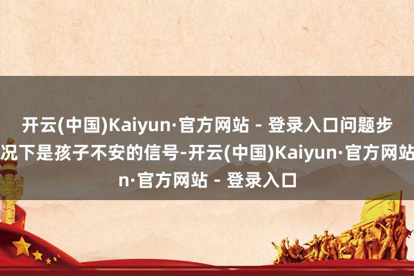 开云(中国)Kaiyun·官方网站 - 登录入口问题步履大无数情况下是孩子不安的信号-开云(中国)Kaiyun·官方网站 - 登录入口