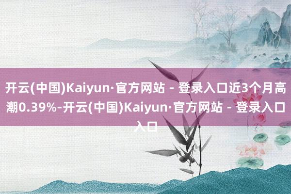 开云(中国)Kaiyun·官方网站 - 登录入口近3个月高潮0.39%-开云(中国)Kaiyun·官方网站 - 登录入口