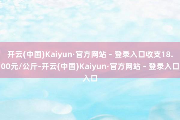 开云(中国)Kaiyun·官方网站 - 登录入口收支18.00元/公斤-开云(中国)Kaiyun·官方网站 - 登录入口