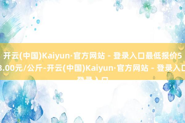 开云(中国)Kaiyun·官方网站 - 登录入口最低报价58.00元/公斤-开云(中国)Kaiyun·官方网站 - 登录入口