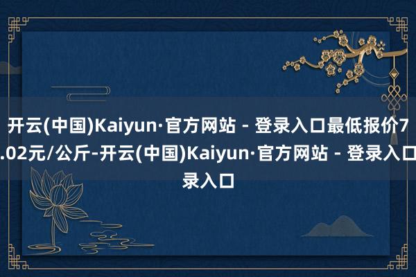开云(中国)Kaiyun·官方网站 - 登录入口最低报价7.02元/公斤-开云(中国)Kaiyun·官方网站 - 登录入口