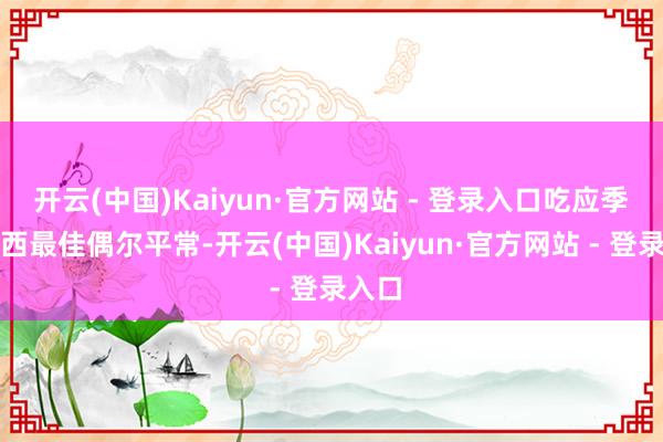 开云(中国)Kaiyun·官方网站 - 登录入口吃应季的东西最佳偶尔平常-开云(中国)Kaiyun·官方网站 - 登录入口