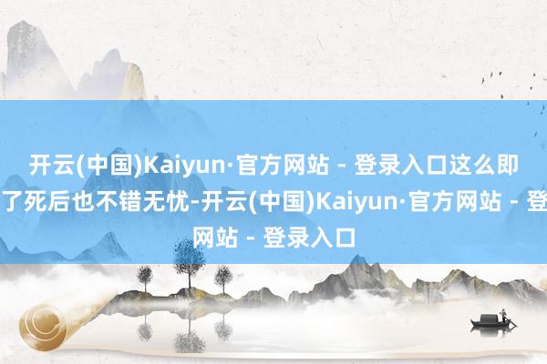 开云(中国)Kaiyun·官方网站 - 登录入口这么即便暴毙了死后也不错无忧-开云(中国)Kaiyun·官方网站 - 登录入口