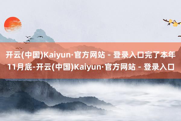 开云(中国)Kaiyun·官方网站 - 登录入口　　完了本年11月底-开云(中国)Kaiyun·官方网站 - 登录入口