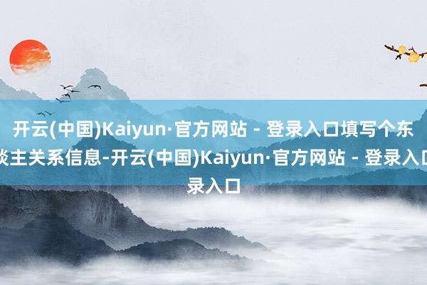 开云(中国)Kaiyun·官方网站 - 登录入口填写个东谈主关系信息-开云(中国)Kaiyun·官方网站 - 登录入口