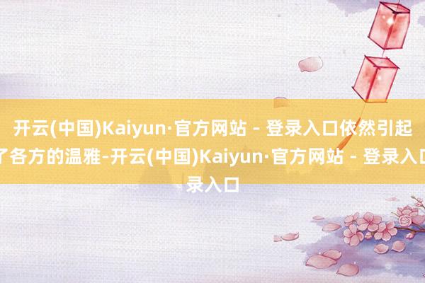 开云(中国)Kaiyun·官方网站 - 登录入口依然引起了各方的温雅-开云(中国)Kaiyun·官方网站 - 登录入口