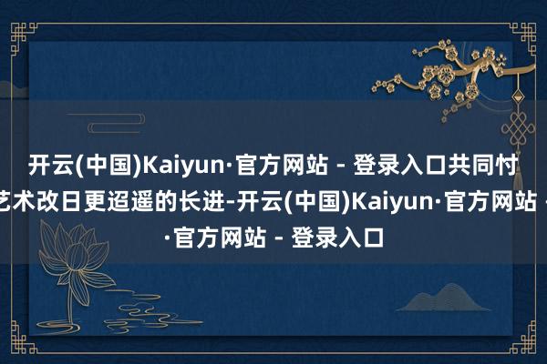 开云(中国)Kaiyun·官方网站 - 登录入口共同忖度中国画艺术改日更迢遥的长进-开云(中国)Kaiyun·官方网站 - 登录入口