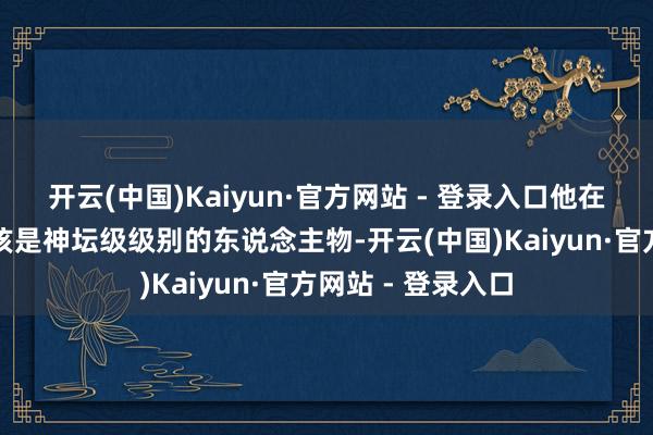 开云(中国)Kaiyun·官方网站 - 登录入口他在古玩储藏圈子应该是神坛级级别的东说念主物-开云(中国)Kaiyun·官方网站 - 登录入口