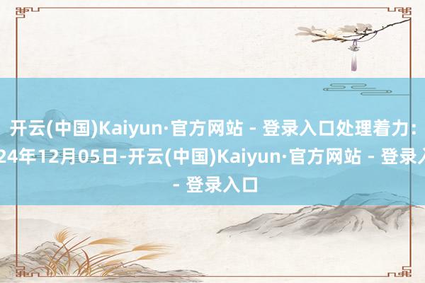开云(中国)Kaiyun·官方网站 - 登录入口处理着力：2024年12月05日-开云(中国)Kaiyun·官方网站 - 登录入口