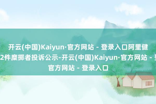 开云(中国)Kaiyun·官方网站 - 登录入口阿里健康新增12件糜掷者投诉公示-开云(中国)Kaiyun·官方网站 - 登录入口