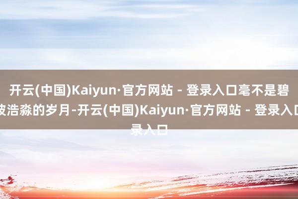 开云(中国)Kaiyun·官方网站 - 登录入口毫不是碧波浩淼的岁月-开云(中国)Kaiyun·官方网站 - 登录入口