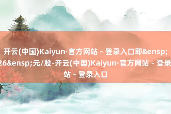 开云(中国)Kaiyun·官方网站 - 登录入口即&ensp;23.26&ensp;元/股-开云(中国)Kaiyun·官方网站 - 登录入口