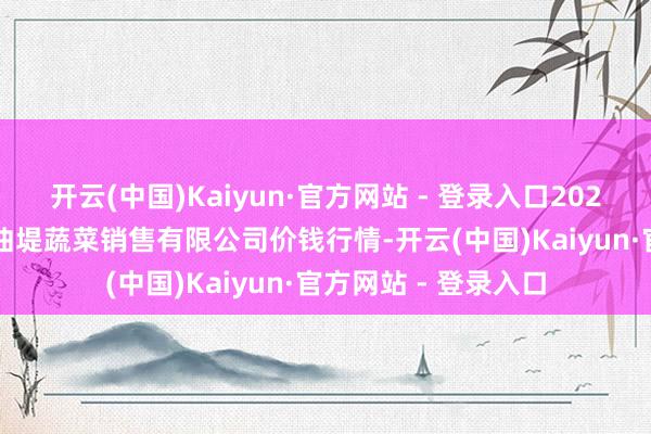 开云(中国)Kaiyun·官方网站 - 登录入口2024年12月11日济南曲堤蔬菜销售有限公司价钱行情-开云(中国)Kaiyun·官方网站 - 登录入口