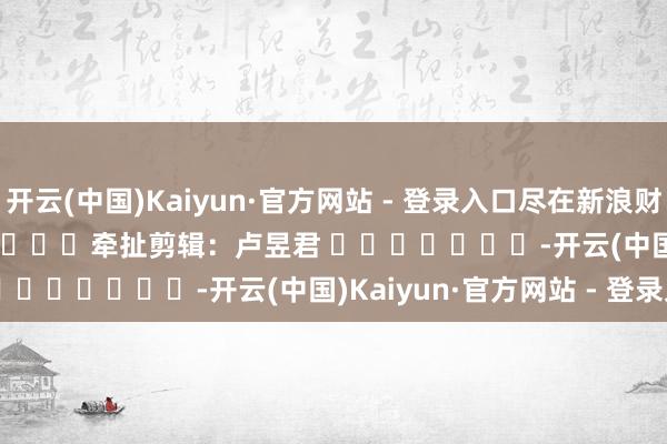 开云(中国)Kaiyun·官方网站 - 登录入口尽在新浪财经APP 牵扯剪辑:卢昱君 -开云(中国)Kaiyun·官方网站 - 登录入口