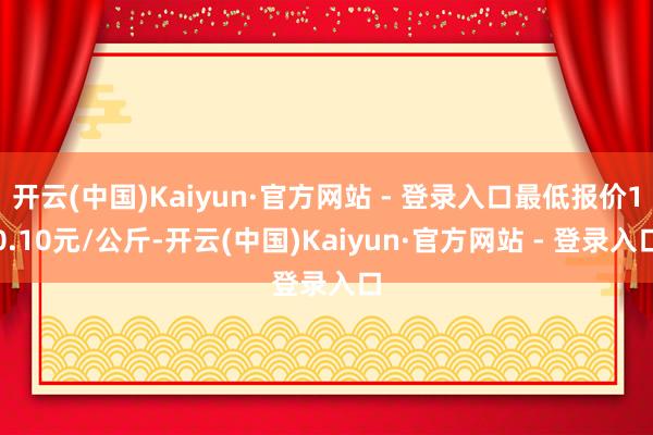 开云(中国)Kaiyun·官方网站 - 登录入口最低报价10.10元/公斤-开云(中国)Kaiyun·官方网站 - 登录入口