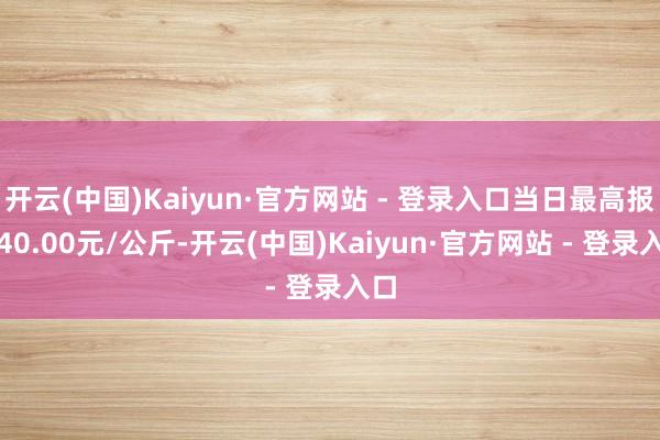 开云(中国)Kaiyun·官方网站 - 登录入口当日最高报价40.00元/公斤-开云(中国)Kaiyun·官方网站 - 登录入口