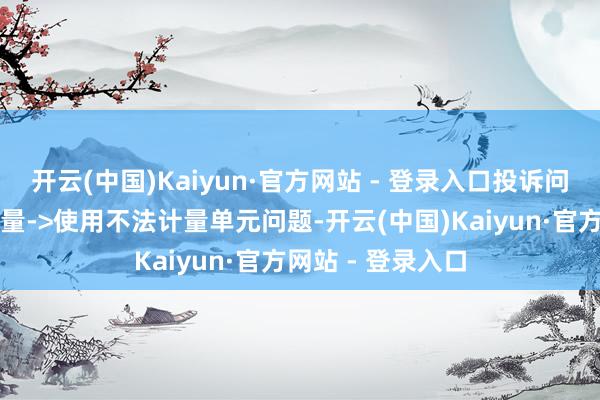 开云(中国)Kaiyun·官方网站 - 登录入口投诉问题:可能存在计量->使用不法计量单元问题-开云(中国)Kaiyun·官方网站 - 登录入口