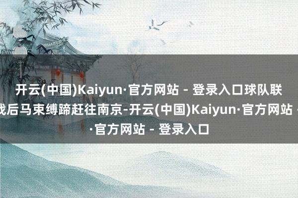 开云(中国)Kaiyun·官方网站 - 登录入口球队联贯主场作战后马束缚蹄赶往南京-开云(中国)Kaiyun·官方网站 - 登录入口