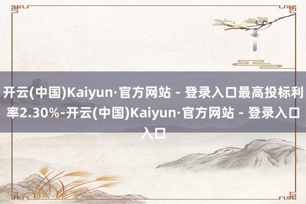 开云(中国)Kaiyun·官方网站 - 登录入口最高投标利率2.30%-开云(中国)Kaiyun·官方网站 - 登录入口
