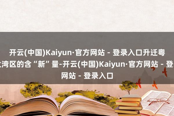 开云(中国)Kaiyun·官方网站 - 登录入口升迁粤港澳大湾区的含“新”量-开云(中国)Kaiyun·官方网站 - 登录入口