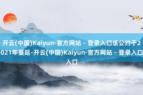 开云(中国)Kaiyun·官方网站 - 登录入口该公约于2021年蔓延-开云(中国)Kaiyun·官方网站 - 登录入口