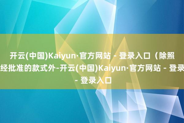 开云(中国)Kaiyun·官方网站 - 登录入口(除照章须经批准的款式外-开云(中国)Kaiyun·官方网站 - 登录入口