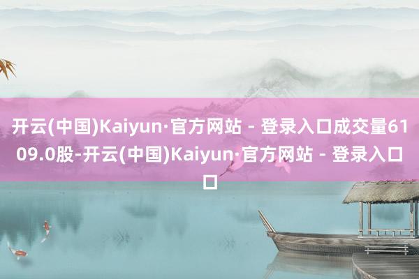 开云(中国)Kaiyun·官方网站 - 登录入口成交量6109.0股-开云(中国)Kaiyun·官方网站 - 登录入口