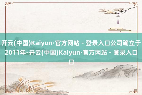 开云(中国)Kaiyun·官方网站 - 登录入口公司确立于2011年-开云(中国)Kaiyun·官方网站 - 登录入口