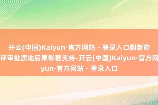 开云(中国)Kaiyun·官方网站 - 登录入口翻新药和医疗器械审评审批质地后果彰着支持-开云(中国)Kaiyun·官方网站 - 登录入口