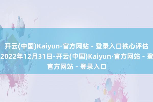 开云(中国)Kaiyun·官方网站 - 登录入口铁心评估基准日2022年12月31日-开云(中国)Kaiyun·官方网站 - 登录入口
