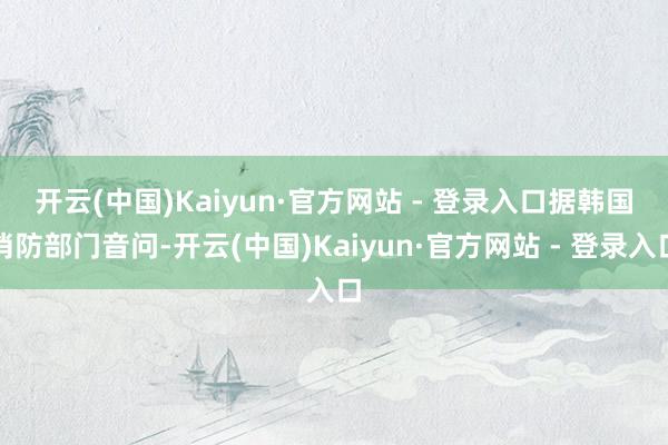 开云(中国)Kaiyun·官方网站 - 登录入口 据韩国消防部门音问-开云(中国)Kaiyun·官方网站 - 登录入口