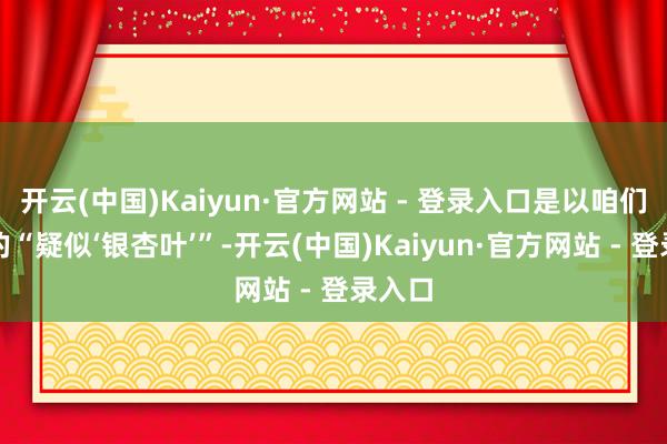 开云(中国)Kaiyun·官方网站 - 登录入口是以咱们亮相的“疑似‘银杏叶’”-开云(中国)Kaiyun·官方网站 - 登录入口