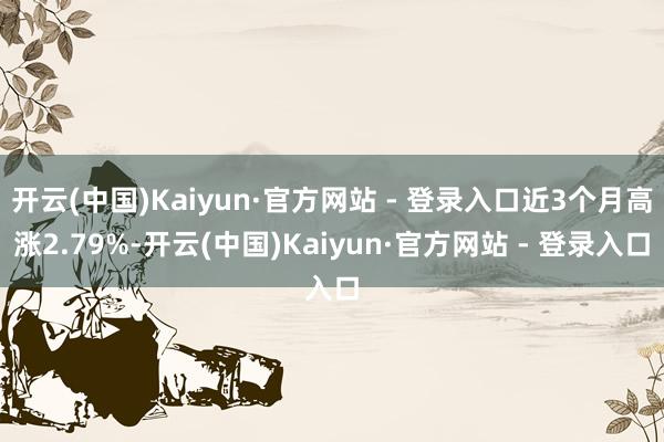 开云(中国)Kaiyun·官方网站 - 登录入口近3个月高涨2.79%-开云(中国)Kaiyun·官方网站 - 登录入口