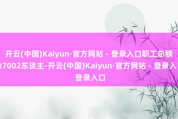 开云(中国)Kaiyun·官方网站 - 登录入口职工总额为7002东谈主-开云(中国)Kaiyun·官方网站 - 登录入口