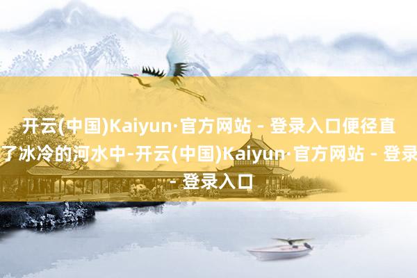 开云(中国)Kaiyun·官方网站 - 登录入口便径直跳入了冰冷的河水中-开云(中国)Kaiyun·官方网站 - 登录入口