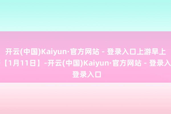 开云(中国)Kaiyun·官方网站 - 登录入口上游早上好【1月11日】-开云(中国)Kaiyun·官方网站 - 登录入口