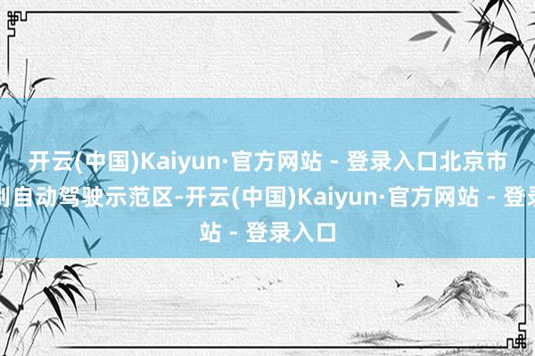 开云(中国)Kaiyun·官方网站 - 登录入口北京市高档别自动驾驶示范区-开云(中国)Kaiyun·官方网站 - 登录入口
