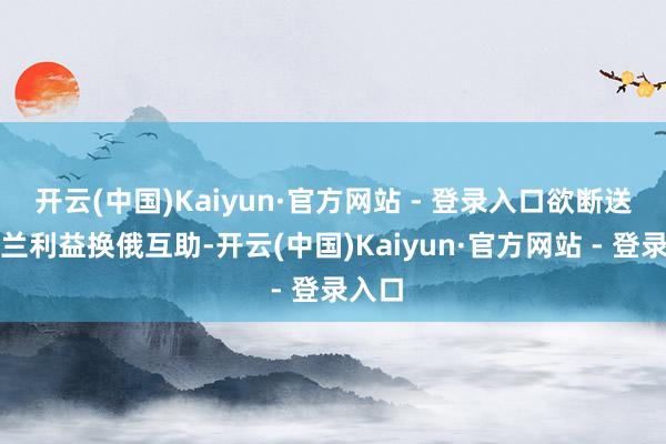 开云(中国)Kaiyun·官方网站 - 登录入口欲断送乌克兰利益换俄互助-开云(中国)Kaiyun·官方网站 - 登录入口
