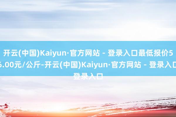 开云(中国)Kaiyun·官方网站 - 登录入口最低报价56.00元/公斤-开云(中国)Kaiyun·官方网站 - 登录入口