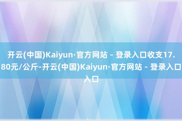 开云(中国)Kaiyun·官方网站 - 登录入口收支17.80元/公斤-开云(中国)Kaiyun·官方网站 - 登录入口