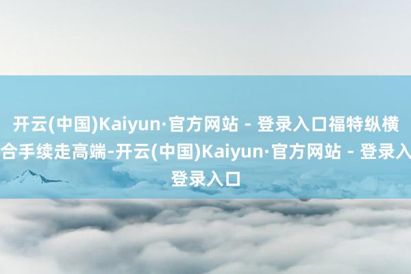 开云(中国)Kaiyun·官方网站 - 登录入口福特纵横会合手续走高端-开云(中国)Kaiyun·官方网站 - 登录入口