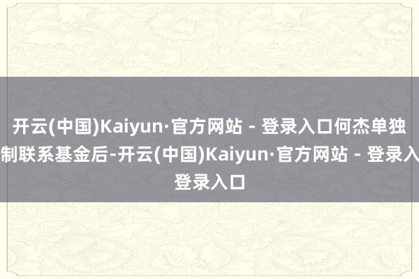 开云(中国)Kaiyun·官方网站 - 登录入口何杰单独管制联系基金后-开云(中国)Kaiyun·官方网站 - 登录入口