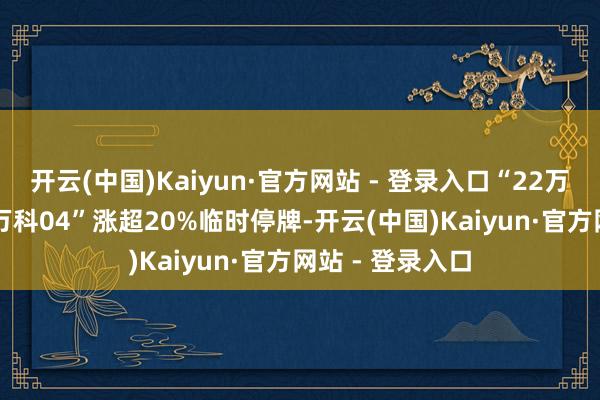 开云(中国)Kaiyun·官方网站 - 登录入口“22万科02”、“22万科04”涨超20%临时停牌-开云(中国)Kaiyun·官方网站 - 登录入口