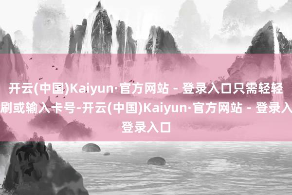 开云(中国)Kaiyun·官方网站 - 登录入口只需轻轻一刷或输入卡号-开云(中国)Kaiyun·官方网站 - 登录入口
