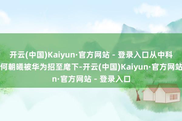 开云(中国)Kaiyun·官方网站 - 登录入口从中科大毕业后的何朝曦被华为招至麾下-开云(中国)Kaiyun·官方网站 - 登录入口