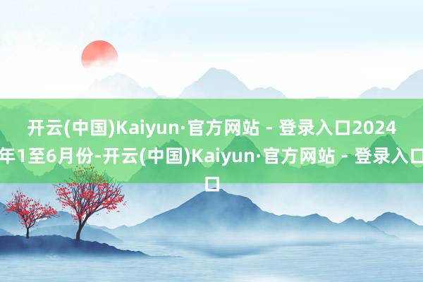 开云(中国)Kaiyun·官方网站 - 登录入口 2024年1至6月份-开云(中国)Kaiyun·官方网站 - 登录入口