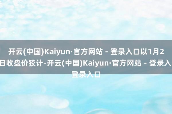 开云(中国)Kaiyun·官方网站 - 登录入口以1月23日收盘价狡计-开云(中国)Kaiyun·官方网站 - 登录入口